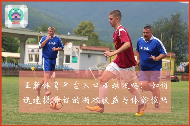 亚新体育平台入口活动攻略：如何迅速提升你的游戏收益与体验技巧