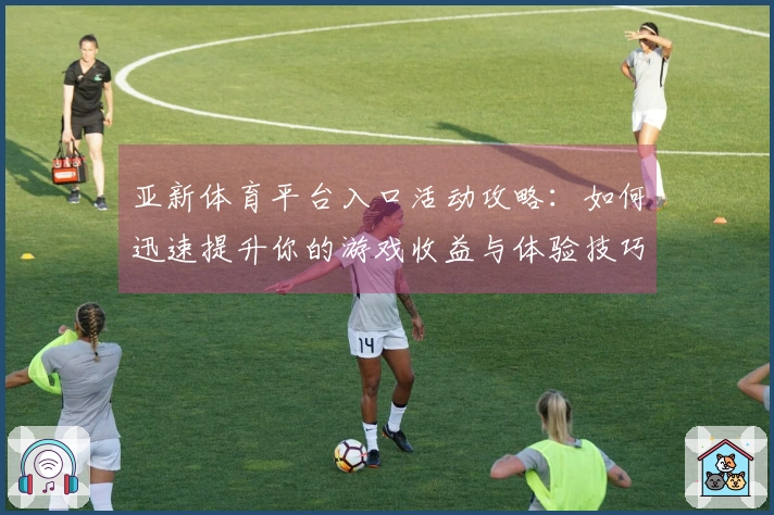 亚新体育平台入口活动攻略：如何迅速提升你的游戏收益与体验技巧