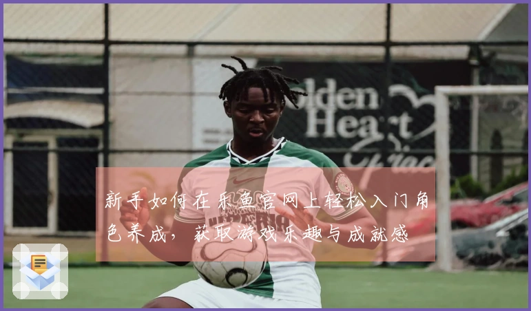 新手如何在乐鱼官网上轻松入门角色养成，获取游戏乐趣与成就感