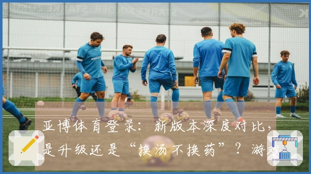 亚博体育登录：新版本深度对比，是升级还是“换汤不换药”？游戏体验差异速看！