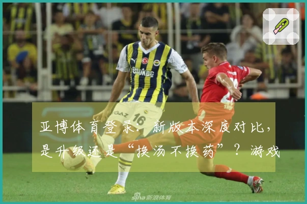 亚博体育登录：新版本深度对比，是升级还是“换汤不换药”？游戏体验差异速看！